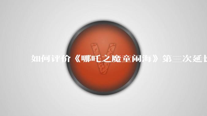 如何评价《哪吒之魔童闹海》第三次延长上映至5月31日?