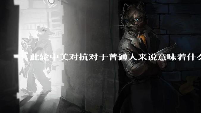此轮中美对抗对于普通人来说意味着什么?