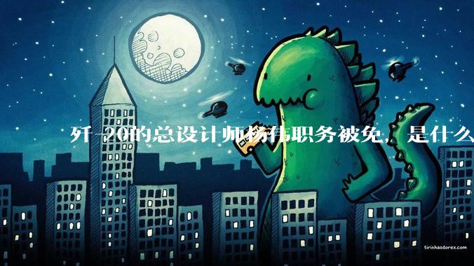 歼-20的总设计师杨伟职务被免，是什么情况？