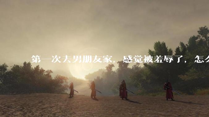 第一次去男朋友家，感觉被羞辱了，怎么办？